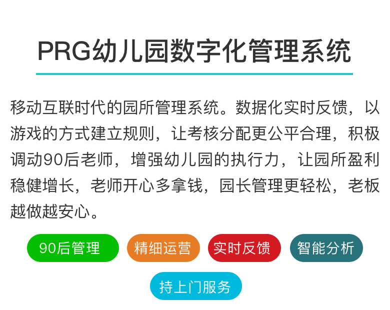 PRG园所数字化管理
移动互联时代幼儿园数字化管理系统
推动中国幼儿园数字化管理进程
解放老板、成就员工、幸福做幼教！

不想往下看，召唤客服
PRG园所报告PRG排行情况PRG今日排行
幼儿园数字化管理系统
移动互联时代的园所管理系统。数据化实时反馈，以游戏的方式建立规则，让考核分配更公平合理，积极调动90后老师，增强幼儿园的执行力，让园所盈利稳健增长，老师开心多拿钱，园长管理更轻松，老板越做越安心。

90后管理 精细运营 实时反馈 智能分析 持续上门服务

互联网时代的园所管理与运营
新政之下，行业洗牌
值得所有投资人思考的六句话
——PRG服务600家优质园所的洞见
 以前数量至上，未来质量为王；一个优质园所，胜过十个平庸园所。
 优质园所未来会越来越好，所有优质园所的共通之处，就是管理好。
 园所的品质和特色，是果实；园所的管理和运营，是根茎。真正改变，需找根源。
 员工执行力问题，归根到底是管理问题，重复过往的经验只会带来相似的结果。
 老师动力，园所盈利，老师收入是一个循环圈，管理的价值就是在做“正向循环”。
 课程要感性，管理要理性。理性的背后是数据，不依靠数据的管理，都属“人治”。
PRG数字化管理的力量
公平公开
PRG在导入阶段，会结合现有制度，与全体员工共同制定工作标准和规则，同时协助园长制定分配规则，将园所利益与老师利益相统一。

及时透明
PRG每天及时反馈各岗位工作状态，精确到班级和个人。管理者传递信号时更加轻松高效，内部信息透明公开，老师可自主查询所有信息。

正向回馈
PRG的原则是找人优点，不把重心放在惩罚上，通过每天的管理回馈，让园所的制度不再贴在墙上，而是内化到每个人心里。

打破大锅饭
PRG通过数字化记录，让“雷锋”不再埋没，让“雷锋”不再吃亏，让“雷锋”越来越多，摆脱传统分配难题，激活组织潜力，让园所步入正向循环。


PRG管理与传统管理的区别
傻瓜式操作：会用微信就会操作，使用轻松便捷，特别适合80､90后群体

保姆式服务：持续的入园服务，从导入阶段开始持续上门，终身服务

智能化平台：自动生成每天、每周、每月园所运营报告，管理者一目了然

园所多赚钱：建立全员的运营思惟，改善园所运营状况，让老师与园所的收入共赢

不冲击原则：不需要设立专人操作，能与原有制度进行完美结合


智能化、数字化的现代园所管理
六年实施经验，全国六百家高端园所，上亿级数据库，系统不断进化升级。

完善的各类园所（国家示范级、省一级、市一级）管理细则标准，总有一款适合你。

月度智能运营数据报告，各班、各岗工作状态，随时查阅，一目了然。

PRG园所数字化管理实施流程

导入阶段
时长：2〜4天	PRG导师与投资人和园长共同分析并制定运营目标
梳理原先管理制度，与PRG数字化管理工具相融合
协助召开全员说明会，日常操作的现场指导

巩固阶段
时长：2〜4天	指导管理者如何看园所各类数据报告，提升运营思维
对园所的各岗位状态进行分析，协助人才梯队制度建设
对前期试行的制度和规则进行检验，出台正式版本

提升阶段
时长：1〜2周	提供成熟的多个运营改善操作项目，帮助园所提升盈利
协助园所管理者与投资人回顾并梳理园所年度运营目标及方向
视投资者需要，为园所进行的财务管理、人力资源管理、项目管理等专项咨询服务