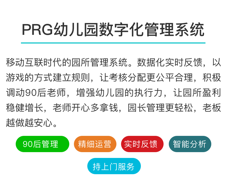 PRG园所数字化管理
移动互联时代幼儿园数字化管理系统
推动中国幼儿园数字化管理进程
解放老板、成就员工、幸福做幼教！

不想往下看，召唤客服
PRG园所报告PRG排行情况PRG今日排行
幼儿园数字化管理系统
移动互联时代的园所管理系统。数据化实时反馈，以游戏的方式建立规则，让考核分配更公平合理，积极调动90后老师，增强幼儿园的执行力，让园所盈利稳健增长，老师开心多拿钱，园长管理更轻松，老板越做越安心。

90后管理 精细运营 实时反馈 智能分析 持续上门服务

互联网时代的园所管理与运营
新政之下，行业洗牌
值得所有投资人思考的六句话
——PRG服务600家优质园所的洞见
 以前数量至上，未来质量为王；一个优质园所，胜过十个平庸园所。
 优质园所未来会越来越好，所有优质园所的共通之处，就是管理好。
 园所的品质和特色，是果实；园所的管理和运营，是根茎。真正改变，需找根源。
 员工执行力问题，归根到底是管理问题，重复过往的经验只会带来相似的结果。
 老师动力，园所盈利，老师收入是一个循环圈，管理的价值就是在做“正向循环”。
 课程要感性，管理要理性。理性的背后是数据，不依靠数据的管理，都属“人治”。
PRG数字化管理的力量
公平公开
PRG在导入阶段，会结合现有制度，与全体员工共同制定工作标准和规则，同时协助园长制定分配规则，将园所利益与老师利益相统一。

及时透明
PRG每天及时反馈各岗位工作状态，精确到班级和个人。管理者传递信号时更加轻松高效，内部信息透明公开，老师可自主查询所有信息。

正向回馈
PRG的原则是找人优点，不把重心放在惩罚上，通过每天的管理回馈，让园所的制度不再贴在墙上，而是内化到每个人心里。

打破大锅饭
PRG通过数字化记录，让“雷锋”不再埋没，让“雷锋”不再吃亏，让“雷锋”越来越多，摆脱传统分配难题，激活组织潜力，让园所步入正向循环。


PRG管理与传统管理的区别
傻瓜式操作：会用微信就会操作，使用轻松便捷，特别适合80､90后群体

保姆式服务：持续的入园服务，从导入阶段开始持续上门，终身服务

智能化平台：自动生成每天、每周、每月园所运营报告，管理者一目了然

园所多赚钱：建立全员的运营思惟，改善园所运营状况，让老师与园所的收入共赢

不冲击原则：不需要设立专人操作，能与原有制度进行完美结合


智能化、数字化的现代园所管理
六年实施经验，全国六百家高端园所，上亿级数据库，系统不断进化升级。

完善的各类园所（国家示范级、省一级、市一级）管理细则标准，总有一款适合你。

月度智能运营数据报告，各班、各岗工作状态，随时查阅，一目了然。

PRG园所数字化管理实施流程

导入阶段
时长：2〜4天	PRG导师与投资人和园长共同分析并制定运营目标
梳理原先管理制度，与PRG数字化管理工具相融合
协助召开全员说明会，日常操作的现场指导

巩固阶段
时长：2〜4天	指导管理者如何看园所各类数据报告，提升运营思维
对园所的各岗位状态进行分析，协助人才梯队制度建设
对前期试行的制度和规则进行检验，出台正式版本

提升阶段
时长：1〜2周	提供成熟的多个运营改善操作项目，帮助园所提升盈利
协助园所管理者与投资人回顾并梳理园所年度运营目标及方向
视投资者需要，为园所进行的财务管理、人力资源管理、项目管理等专项咨询服务